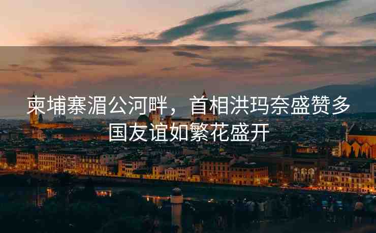 柬埔寨湄公河畔，首相洪瑪奈盛贊多國友誼如繁花盛開