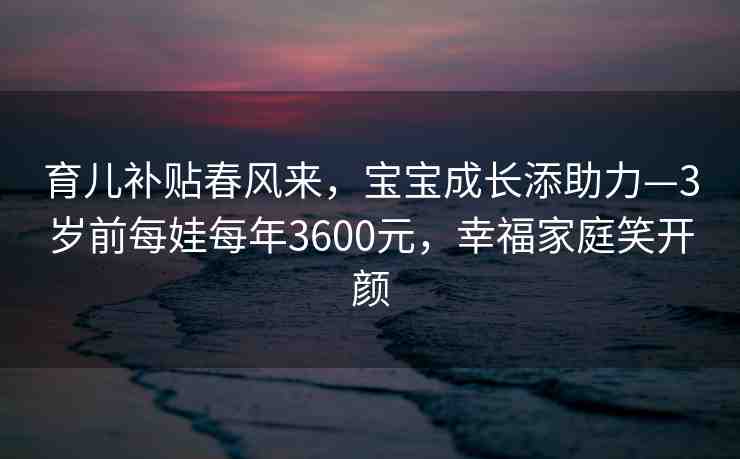 育兒補(bǔ)貼春風(fēng)來，寶寶成長添助力—3歲前每娃每年3600元，幸福家庭笑開顏