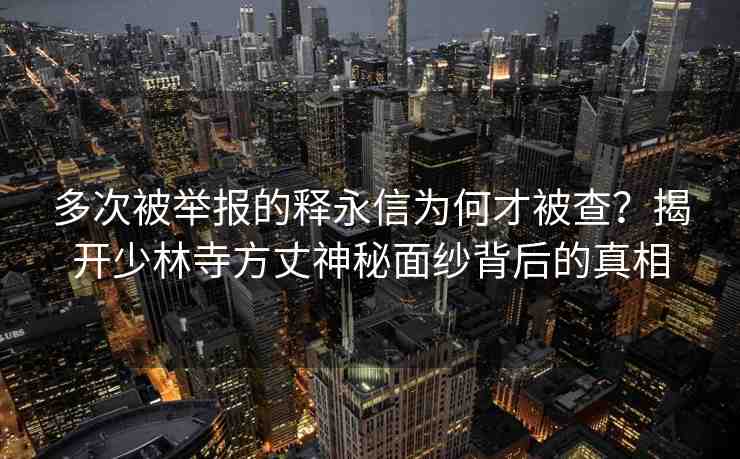多次被舉報的釋永信為何才被查？揭開少林寺方丈神秘面紗背后的真相