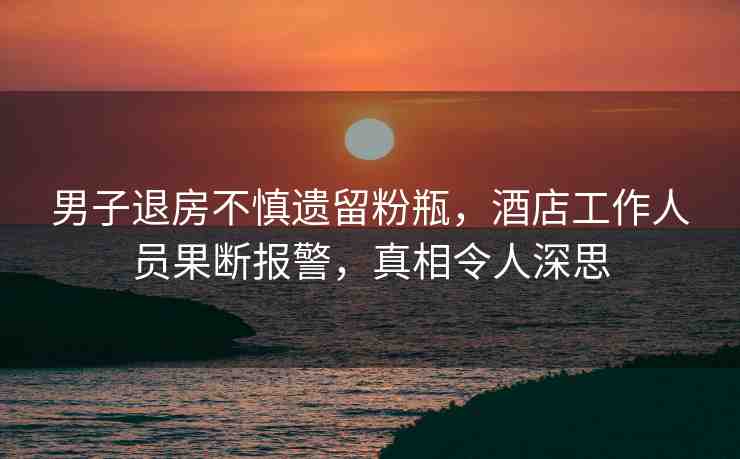 男子退房不慎遺留粉瓶，酒店工作人員果斷報(bào)警，真相令人深思