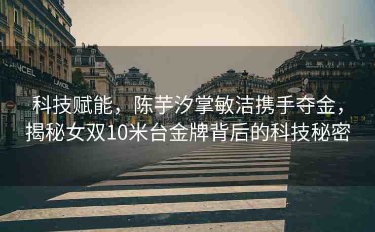 科技賦能，陳芋汐掌敏潔攜手奪金，揭秘女雙10米臺金牌背后的科技秘密