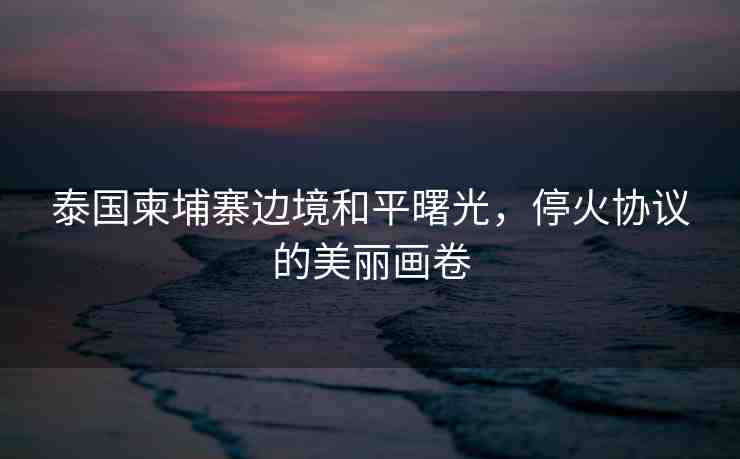 泰國柬埔寨邊境和平曙光，?；饏f(xié)議的美麗畫卷