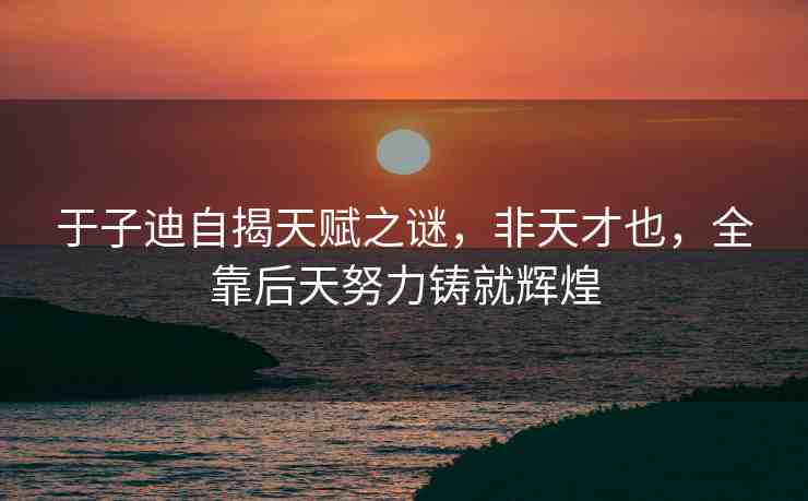 于子迪自揭天賦之謎，非天才也，全靠后天努力鑄就輝煌