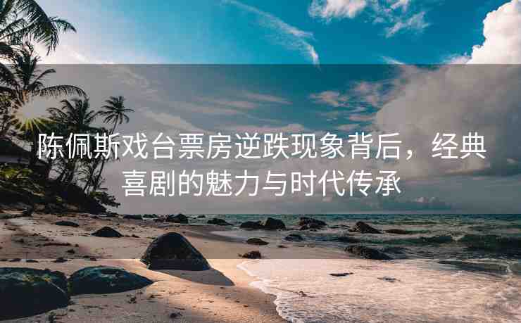 陳佩斯戲臺票房逆跌現(xiàn)象背后，經(jīng)典喜劇的魅力與時代傳承
