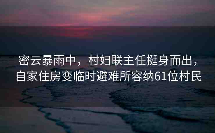 密云暴雨中，村婦聯(lián)主任挺身而出，自家住房變臨時避難所容納61位村民