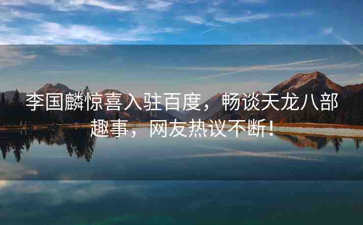 李國麟驚喜入駐百度，暢談天龍八部趣事，網(wǎng)友熱議不斷！