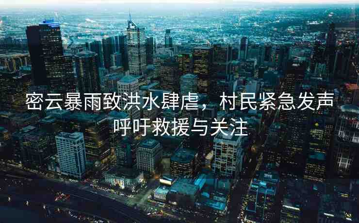 密云暴雨致洪水肆虐，村民緊急發(fā)聲呼吁救援與關(guān)注