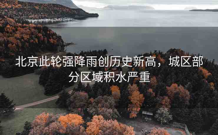 北京此輪強(qiáng)降雨創(chuàng)歷史新高，城區(qū)部分區(qū)域積水嚴(yán)重