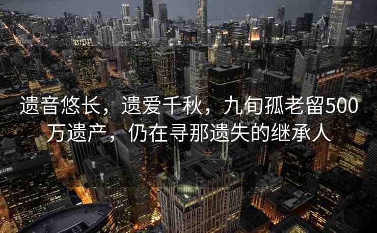 遺音悠長(zhǎng)，遺愛(ài)千秋，九旬孤老留500萬(wàn)遺產(chǎn)，仍在尋那遺失的繼承人