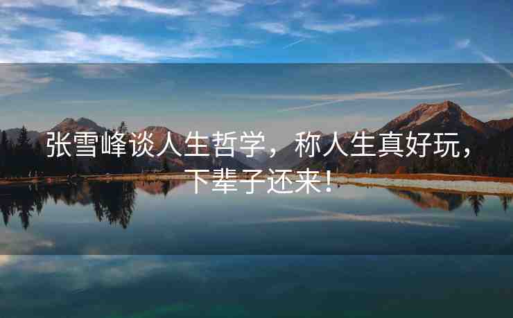 張雪峰談人生哲學(xué)，稱人生真好玩，下輩子還來！