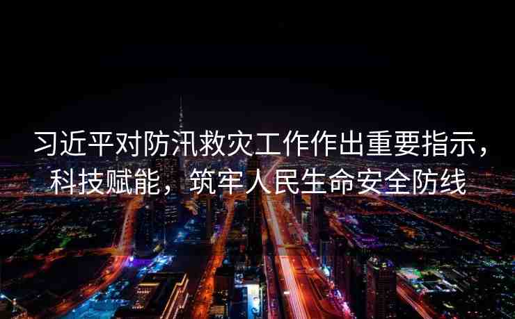習(xí)近平對防汛救災(zāi)工作作出重要指示，科技賦能，筑牢人民生命安全防線