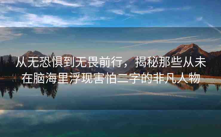 從無恐懼到無畏前行，揭秘那些從未在腦海里浮現(xiàn)害怕二字的非凡人物