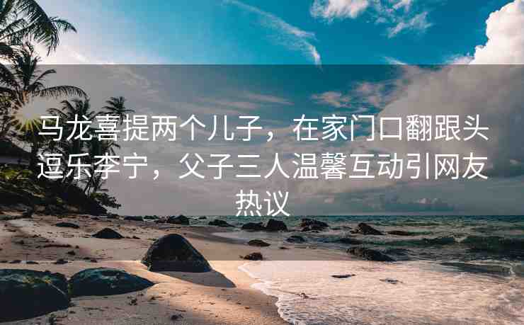 馬龍喜提兩個(gè)兒子，在家門口翻跟頭逗樂李寧，父子三人溫馨互動(dòng)引網(wǎng)友熱議