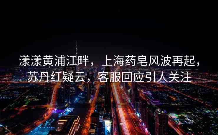 漾漾黃浦江畔，上海藥皂風(fēng)波再起，蘇丹紅疑云，客服回應(yīng)引人關(guān)注