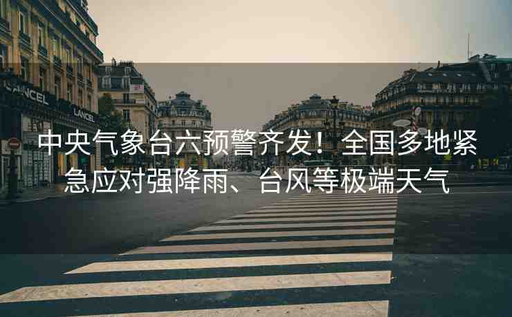 中央氣象臺(tái)六預(yù)警齊發(fā)！全國(guó)多地緊急應(yīng)對(duì)強(qiáng)降雨、臺(tái)風(fēng)等極端天氣