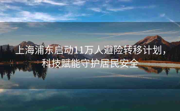上海浦東啟動(dòng)11萬人避險(xiǎn)轉(zhuǎn)移計(jì)劃，科技賦能守護(hù)居民安全