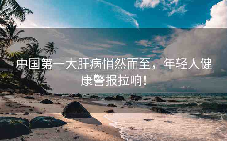中國第一大肝病悄然而至，年輕人健康警報拉響！