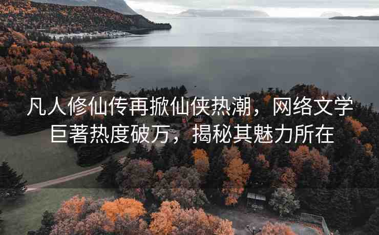 凡人修仙傳再掀仙俠熱潮，網(wǎng)絡(luò)文學(xué)巨著熱度破萬，揭秘其魅力所在