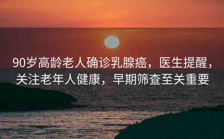 90歲高齡老人確診乳腺癌，醫(yī)生提醒，關(guān)注老年人健康，早期篩查至關(guān)重要