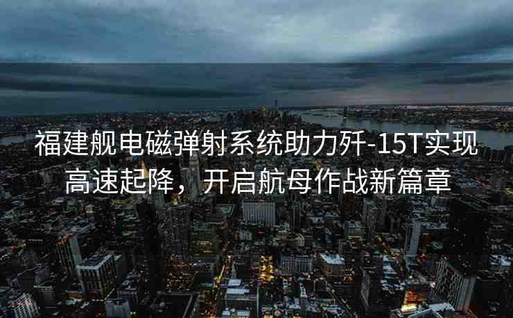 福建艦電磁彈射系統(tǒng)助力殲-15T實(shí)現(xiàn)高速起降，開啟航母作戰(zhàn)新篇章