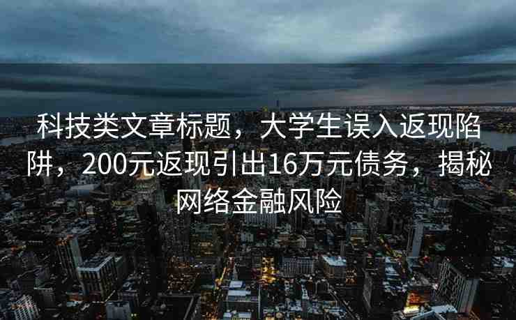 科技類文章標(biāo)題，大學(xué)生誤入返現(xiàn)陷阱，200元返現(xiàn)引出16萬元債務(wù)，揭秘網(wǎng)絡(luò)金融風(fēng)險(xiǎn)