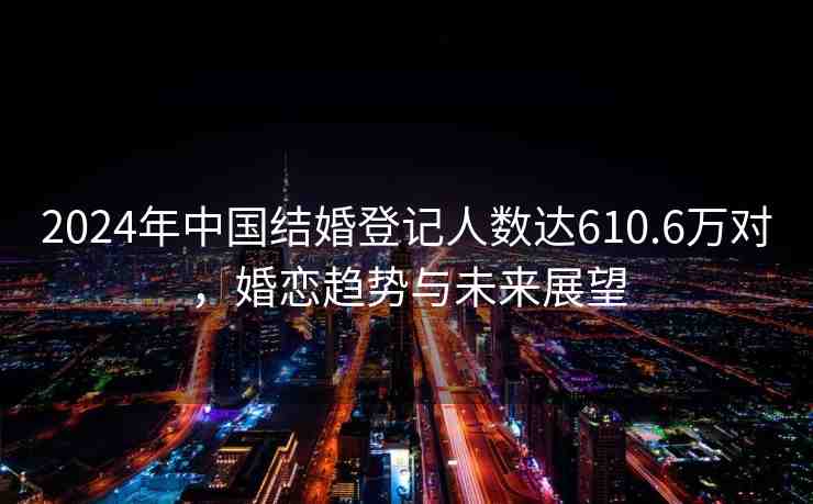 2024年中國結(jié)婚登記人數(shù)達(dá)610.6萬對，婚戀趨勢與未來展望