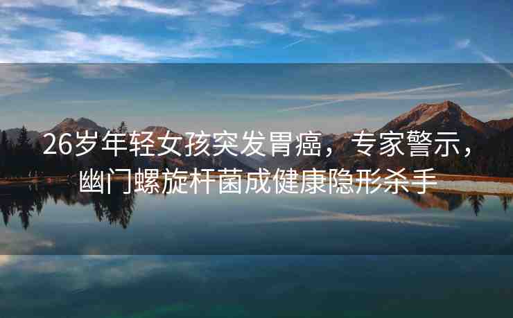 26歲年輕女孩突發(fā)胃癌，專家警示，幽門螺旋桿菌成健康隱形殺手