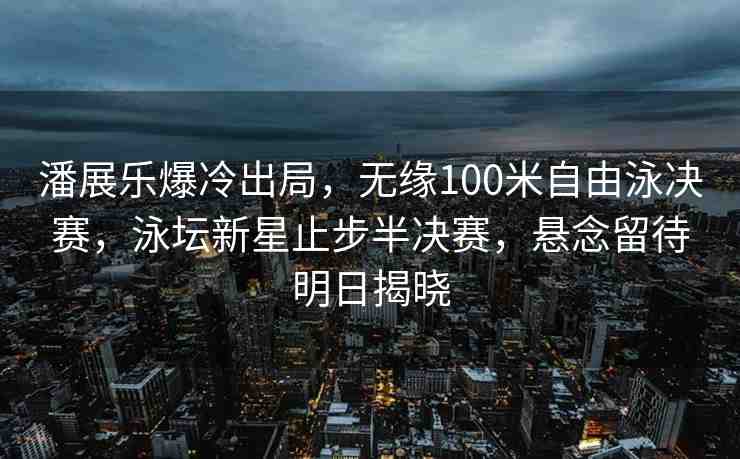 潘展樂爆冷出局，無緣100米自由泳決賽，泳壇新星止步半決賽，懸念留待明日揭曉