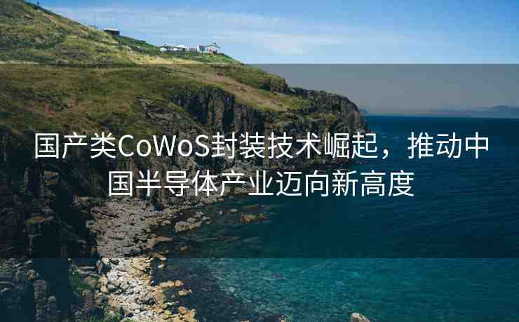 國產(chǎn)類CoWoS封裝技術(shù)崛起，推動中國半導(dǎo)體產(chǎn)業(yè)邁向新高度