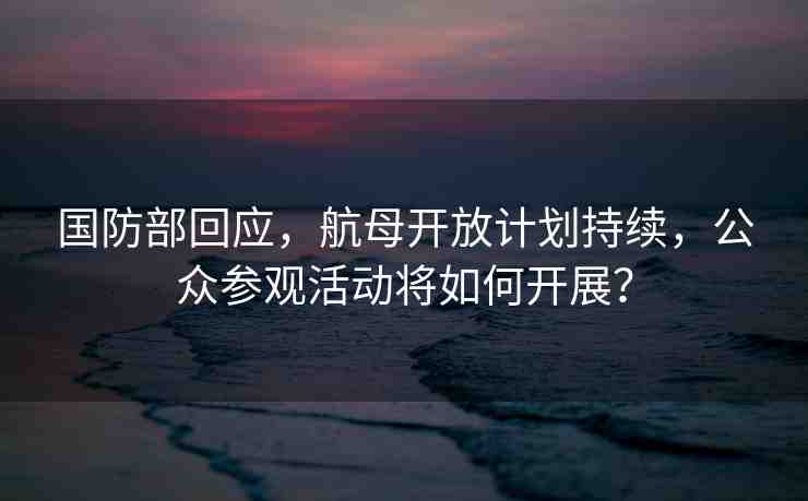 國防部回應，航母開放計劃持續(xù)，公眾參觀活動將如何開展？