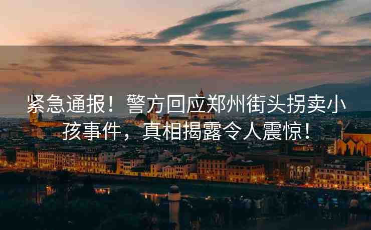 緊急通報！警方回應(yīng)鄭州街頭拐賣小孩事件，真相揭露令人震驚！