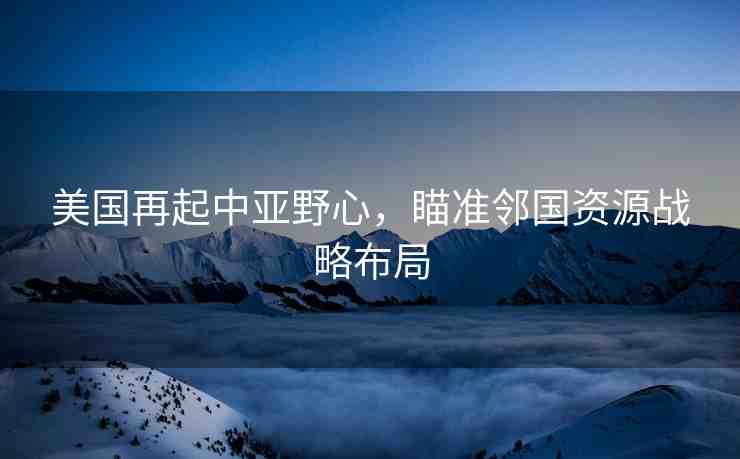 美國再起中亞野心，瞄準鄰國資源戰(zhàn)略布局