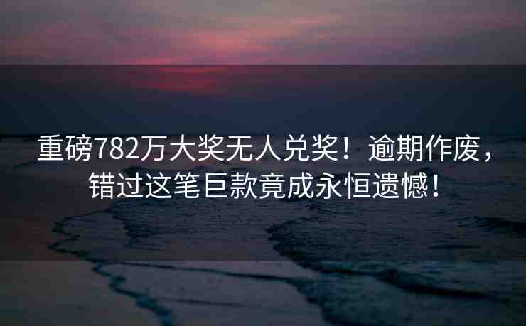 重磅782萬大獎無人兌獎！逾期作廢，錯過這筆巨款竟成永恒遺憾！