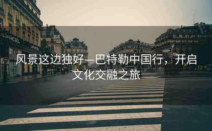 風(fēng)景這邊獨好—巴特勒中國行，開啟文化交融之旅