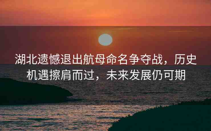 湖北遺憾退出航母命名爭奪戰(zhàn)，歷史機遇擦肩而過，未來發(fā)展仍可期