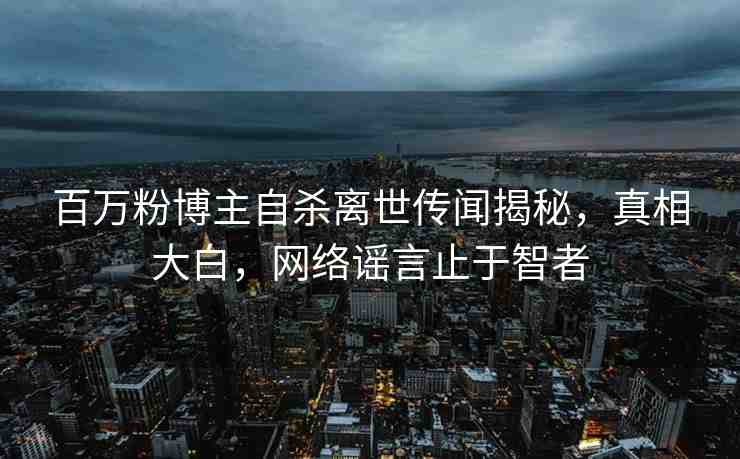 百萬粉博主自殺離世傳聞揭秘，真相大白，網(wǎng)絡謠言止于智者