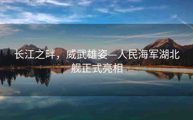 長(zhǎng)江之畔，威武雄姿—人民海軍湖北艦正式亮相