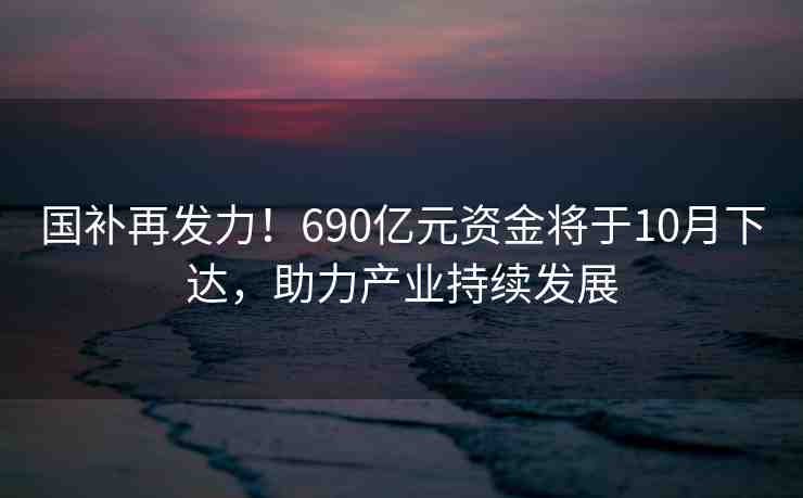 國補再發(fā)力！690億元資金將于10月下達，助力產(chǎn)業(yè)持續(xù)發(fā)展