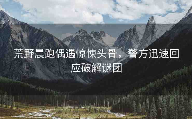 荒野晨跑偶遇驚悚頭骨，警方迅速回應(yīng)破解謎團(tuán)