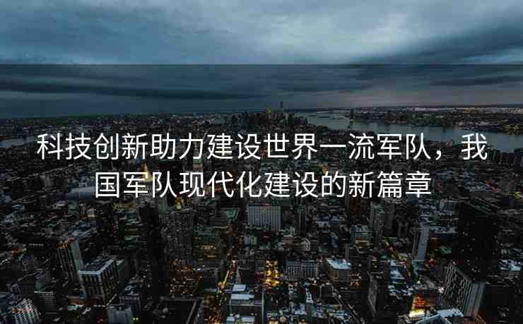 科技創(chuàng)新助力建設(shè)世界一流軍隊(duì)，我國軍隊(duì)現(xiàn)代化建設(shè)的新篇章