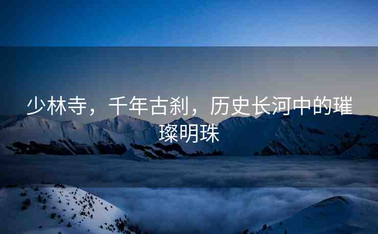 少林寺，千年古剎，歷史長河中的璀璨明珠