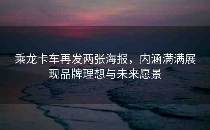 乘龍卡車再發(fā)兩張海報，內(nèi)涵滿滿展現(xiàn)品牌理想與未來愿景