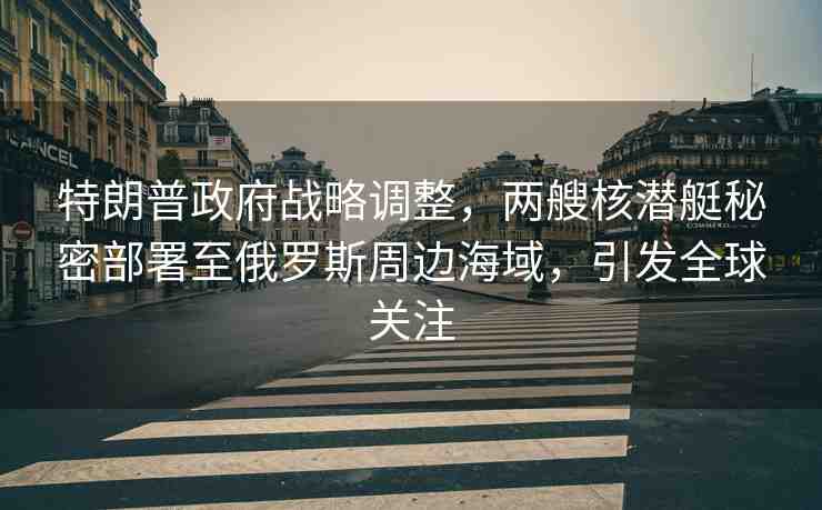 特朗普政府戰(zhàn)略調(diào)整，兩艘核潛艇秘密部署至俄羅斯周邊海域，引發(fā)全球關(guān)注