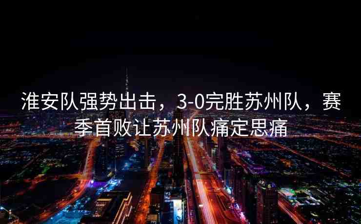 淮安隊(duì)強(qiáng)勢(shì)出擊，3-0完勝蘇州隊(duì)，賽季首敗讓蘇州隊(duì)痛定思痛