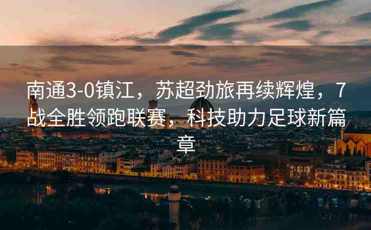 南通3-0鎮(zhèn)江，蘇超勁旅再續(xù)輝煌，7戰(zhàn)全勝領(lǐng)跑聯(lián)賽，科技助力足球新篇章