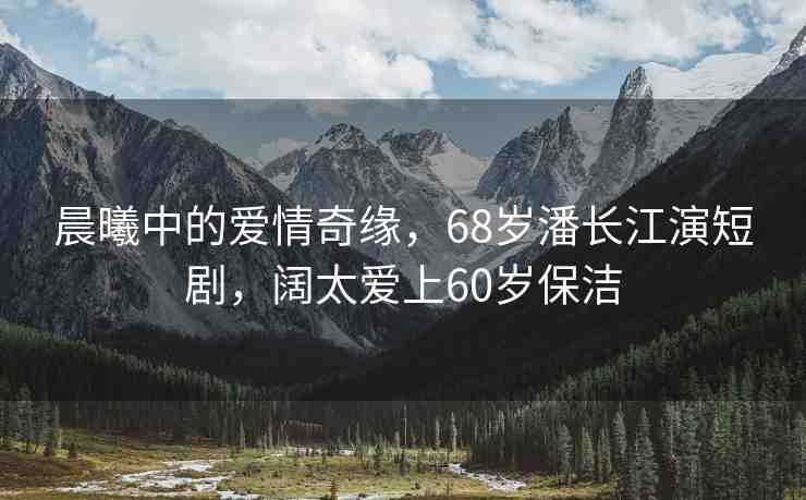 晨曦中的愛情奇緣，68歲潘長江演短劇，闊太愛上60歲保潔