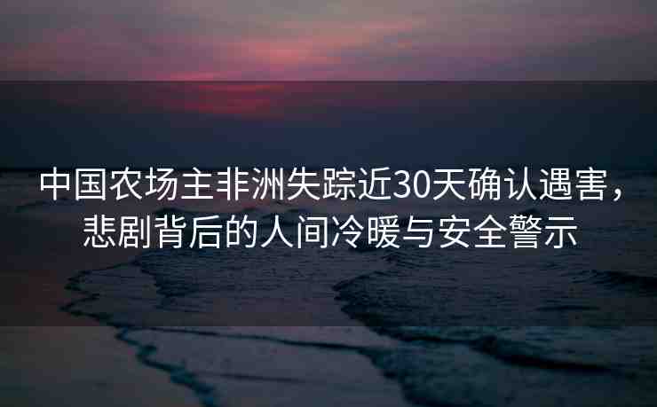 中國農場主非洲失蹤近30天確認遇害，悲劇背后的人間冷暖與安全警示