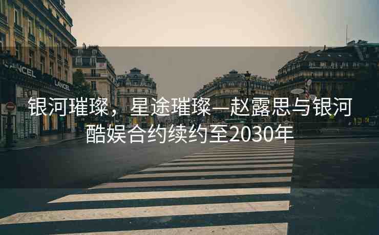 銀河璀璨，星途璀璨—趙露思與銀河酷娛合約續(xù)約至2030年