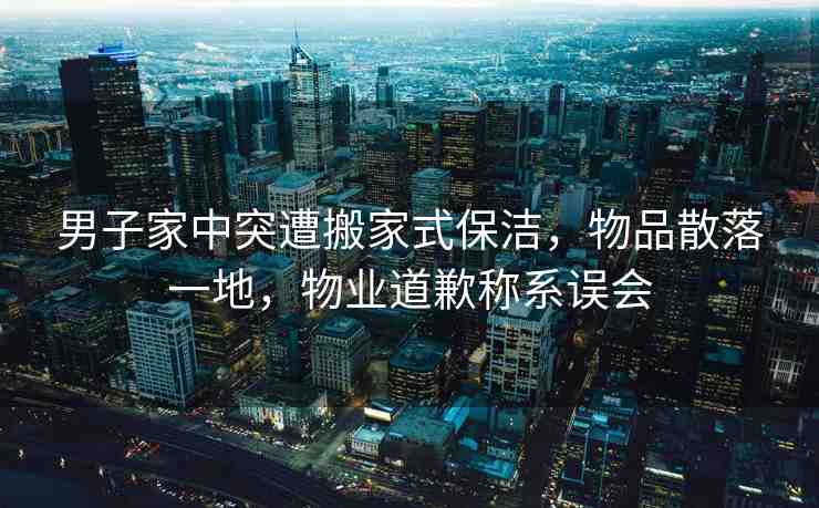 男子家中突遭搬家式保潔，物品散落一地，物業(yè)道歉稱(chēng)系誤會(huì)