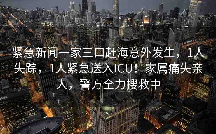緊急新聞一家三口趕海意外發(fā)生，1人失蹤，1人緊急送入ICU！家屬痛失親人，警方全力搜救中